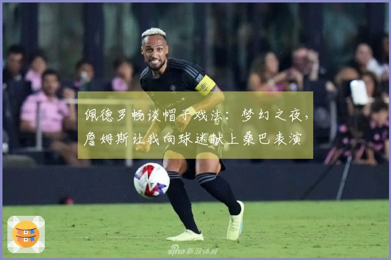 佩德罗畅谈帽子戏法：梦幻之夜，詹姆斯让我向球迷献上桑巴表演