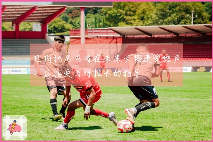 巴斯托尼或将在未来长期遭受嘘声，应接受马特拉齐的指导