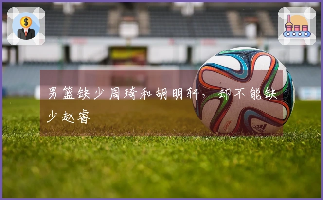 男篮缺少周琦和胡明轩，却不能缺少赵睿