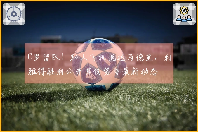 C罗留队！私人飞机抵达马德里，利雅得胜利公开其伤势与最新动态