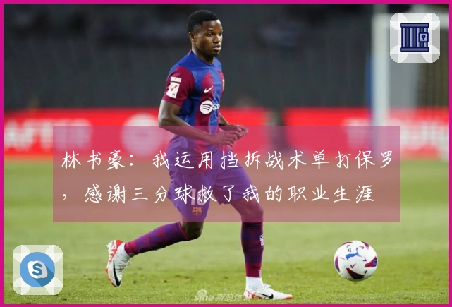 林书豪：我运用挡拆战术单打保罗，感谢三分球救了我的职业生涯