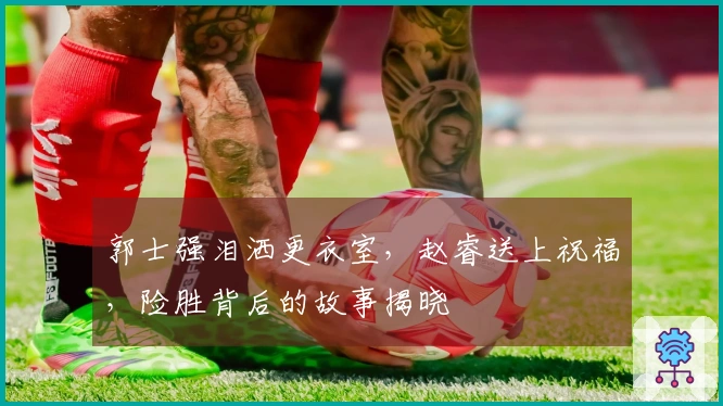 郭士强泪洒更衣室，赵睿送上祝福，险胜背后的故事揭晓