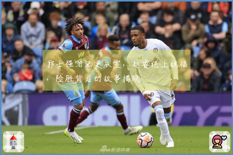 郭士强泪洒更衣室，赵睿送上祝福，险胜背后的故事揭晓