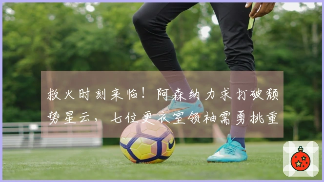 救火时刻来临！阿森纳力求打破颓势星云，七位更衣室领袖需勇挑重担
