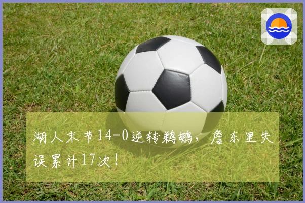 湖人末节14-0逆转鹈鹕，詹东里失误累计17次！