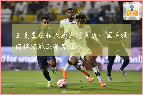 王曼昱逆转大迪实现复仇，国乒提前锁定冠亚军席位