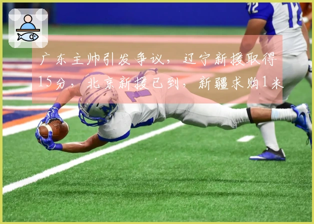 广东主帅引发争议，辽宁新援取得15分，北京新援已到，新疆求购1米93后卫