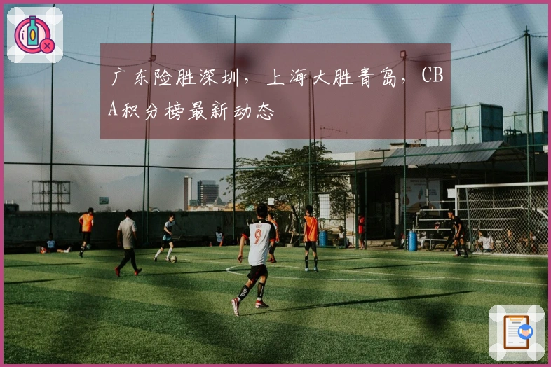 广东险胜深圳，上海大胜青岛，CBA积分榜最新动态