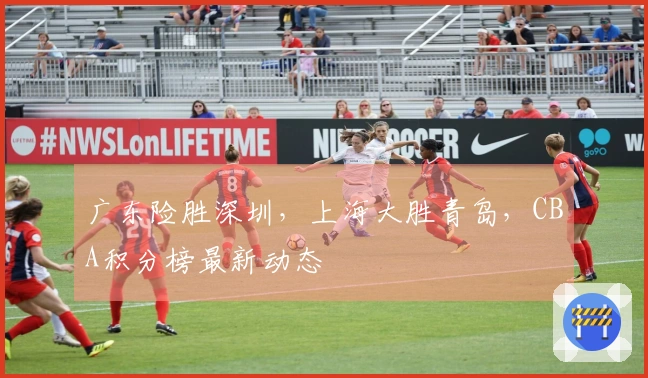 广东险胜深圳，上海大胜青岛，CBA积分榜最新动态