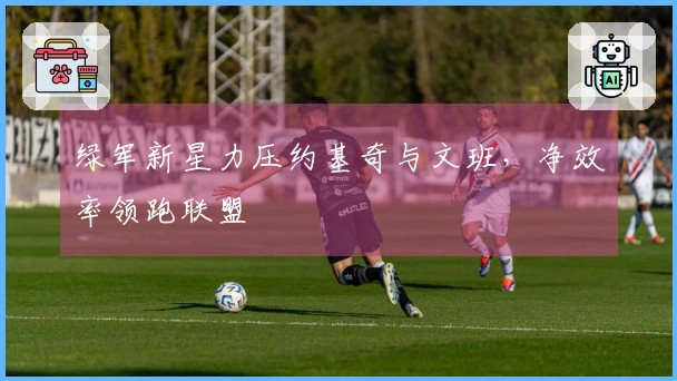 绿军新星力压约基奇与文班，净效率领跑联盟