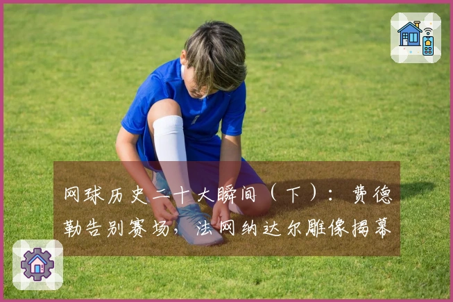 网球历史二十大瞬间（下）：费德勒告别赛场，法网纳达尔雕像揭幕！