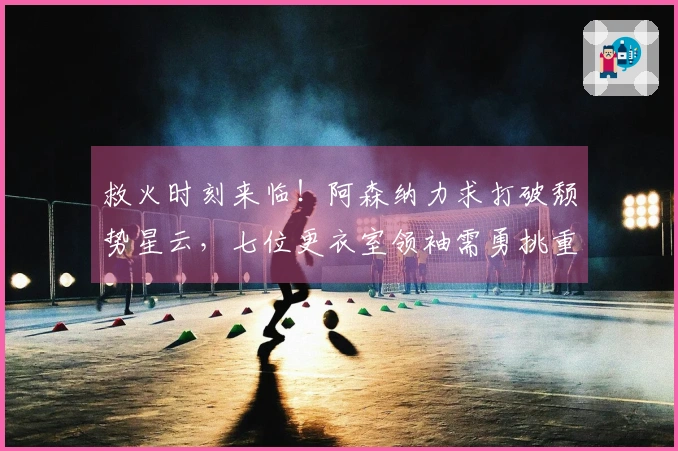 救火时刻来临！阿森纳力求打破颓势星云，七位更衣室领袖需勇挑重担
