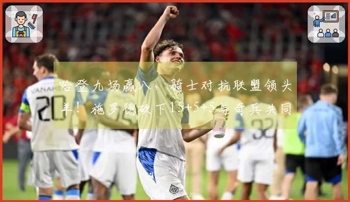 哈登九场赢八，骑士对抗联盟领头羊！施罗德砍下15+5+5与奇兵共同奋起。