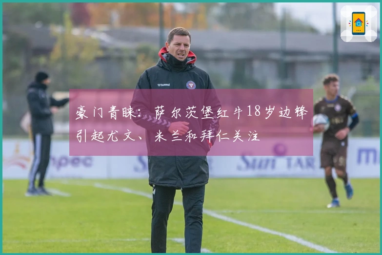 豪门青睐：萨尔茨堡红牛18岁边锋引起尤文、米兰和拜仁关注
