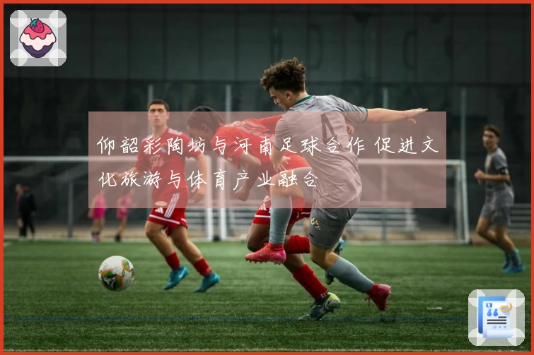 仰韶彩陶坊与河南足球合作 促进文化旅游与体育产业融合
