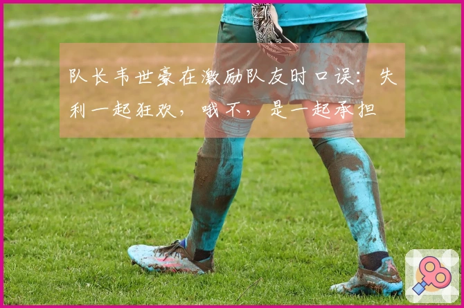 队长韦世豪在激励队友时口误：失利一起狂欢，哦不，是一起承担