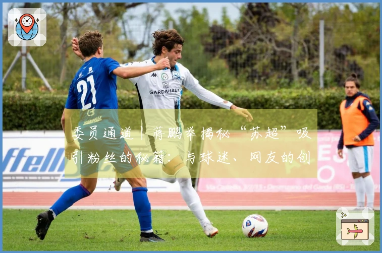 委员通道丨蒋鹏举揭秘“苏超”吸引粉丝的秘籍：与球迷、网友的创意互动，力求实现“即时回应”