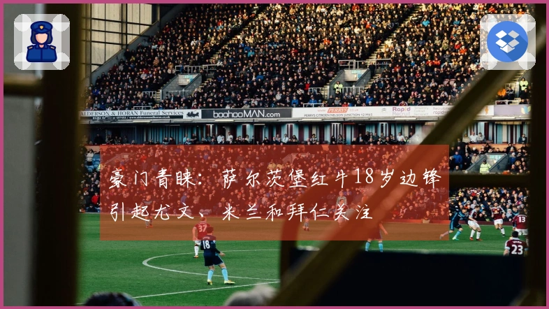 豪门青睐：萨尔茨堡红牛18岁边锋引起尤文、米兰和拜仁关注