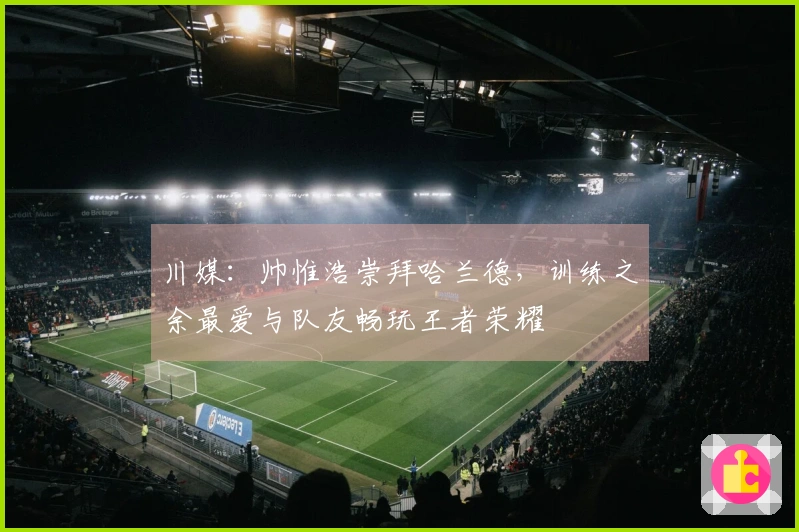 川媒：帅惟浩崇拜哈兰德，训练之余最爱与队友畅玩王者荣耀
