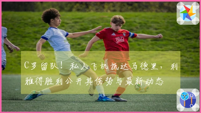 C罗留队！私人飞机抵达马德里，利雅得胜利公开其伤势与最新动态