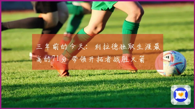 三年前的今天：利拉德独取生涯最高的71分 带领开拓者战胜火箭