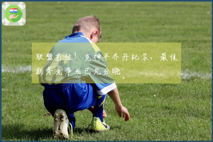 联盟首位！克神平乔丹纪录，最佳新秀竞争或已见分晓