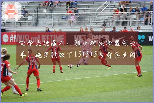 哈登九场赢八，骑士对抗联盟领头羊！施罗德砍下15+5+5与奇兵共同奋起。